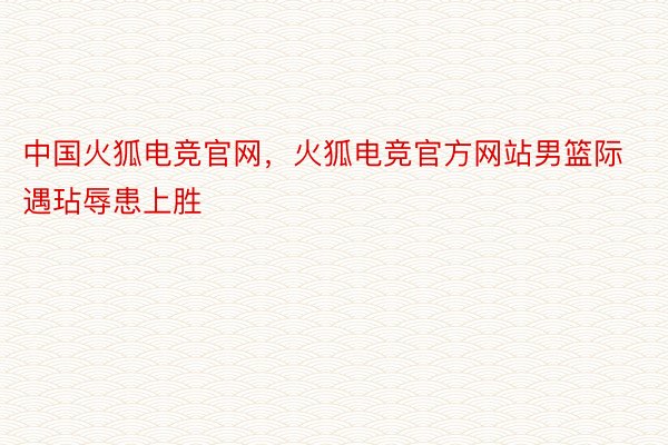 中国火狐电竞官网，火狐电竞官方网站男篮际遇玷辱患上胜