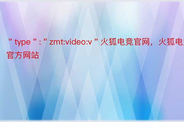 ＂type＂:＂zmt:video:v＂火狐电竞官网，火狐电竞官方网站