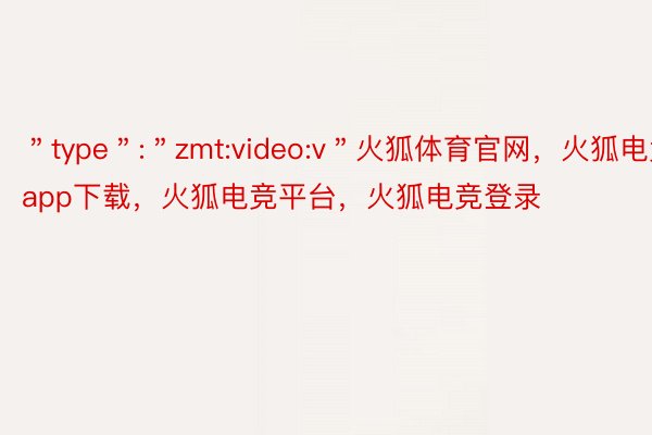 ＂type＂:＂zmt:video:v＂火狐体育官网，火狐电竞app下载，火狐电竞平台，火狐电竞登录