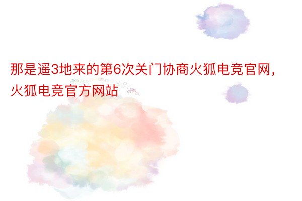 那是遥3地来的第6次关门协商火狐电竞官网，火狐电竞官方网站