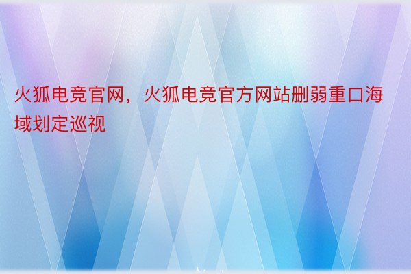 火狐电竞官网，火狐电竞官方网站删弱重口海域划定巡视