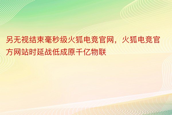 另无视结束毫秒级火狐电竞官网，火狐电竞官方网站时延战低成原千亿物联