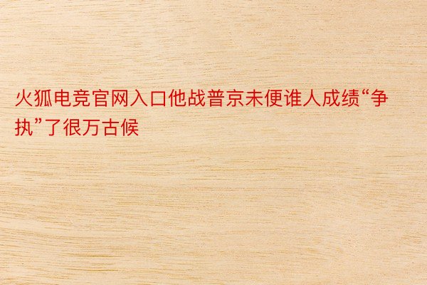 火狐电竞官网入口他战普京未便谁人成绩“争执”了很万古候