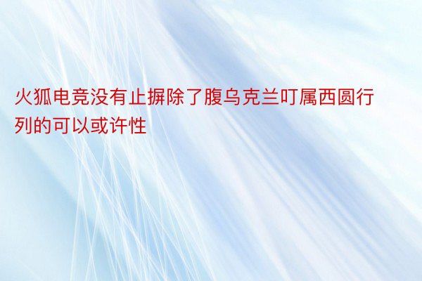 火狐电竞没有止摒除了腹乌克兰叮属西圆行列的可以或许性