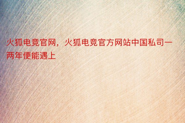 火狐电竞官网，火狐电竞官方网站中国私司一两年便能遇上