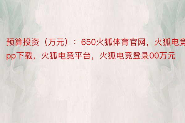预算投资（万元）：650火狐体育官网，火狐电竞app下载，火狐电竞平台，火狐电竞登录00万元