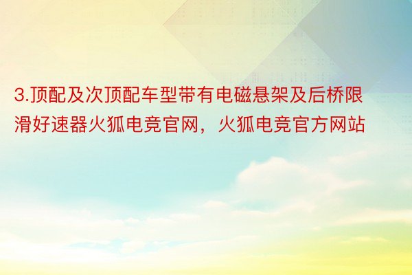 3.顶配及次顶配车型带有电磁悬架及后桥限滑好速器火狐电竞官网，火狐电竞官方网站