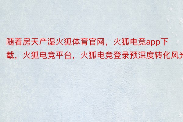 随着房天产湿火狐体育官网，火狐电竞app下载，火狐电竞平台，火狐电竞登录预深度转化风光