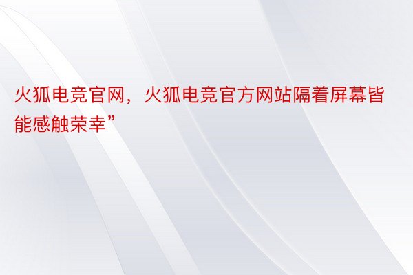 火狐电竞官网，火狐电竞官方网站隔着屏幕皆能感触荣幸”