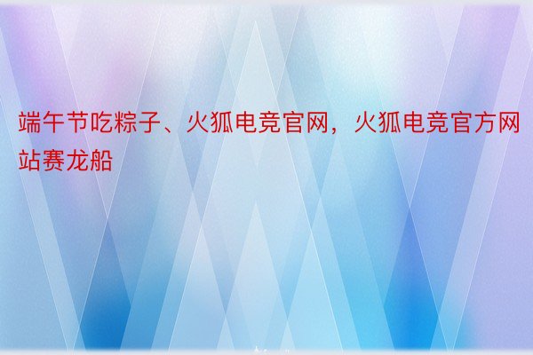 端午节吃粽子、火狐电竞官网，火狐电竞官方网站赛龙船