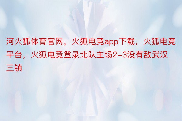 河火狐体育官网，火狐电竞app下载，火狐电竞平台，火狐电竞登录北队主场2-3没有敌武汉三镇