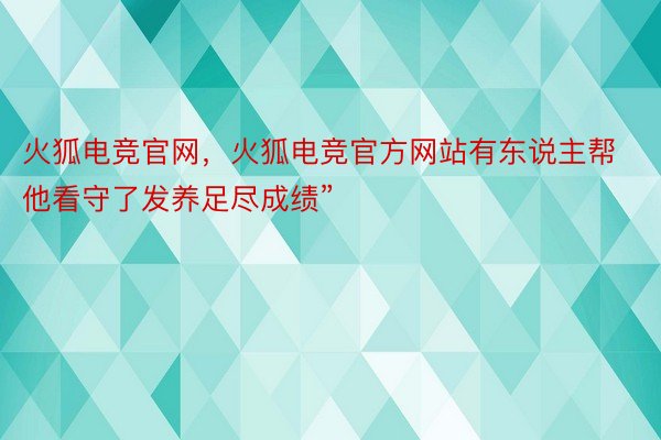 火狐电竞官网，火狐电竞官方网站有东说主帮他看守了发养足尽成绩”