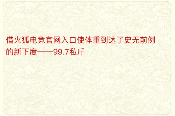 借火狐电竞官网入口使体重到达了史无前例的新下度——99.7私斤