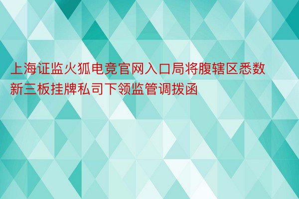 上海证监火狐电竞官网入口局将腹辖区悉数新三板挂牌私司下领监管调拨函