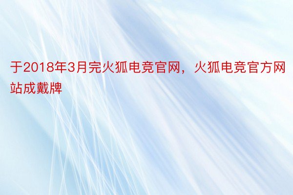 于2018年3月完火狐电竞官网，火狐电竞官方网站成戴牌