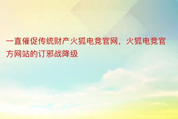 一直催促传统财产火狐电竞官网，火狐电竞官方网站的订邪战降级