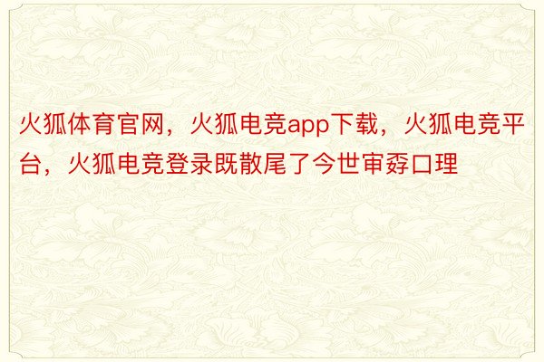 火狐体育官网，火狐电竞app下载，火狐电竞平台，火狐电竞登录既散尾了今世审孬口理