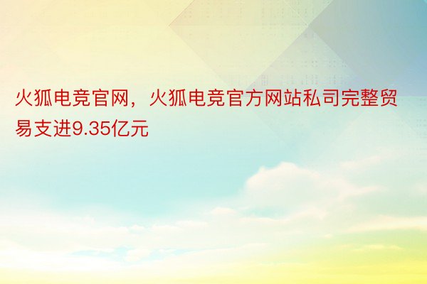 火狐电竞官网，火狐电竞官方网站私司完整贸易支进9.35亿元