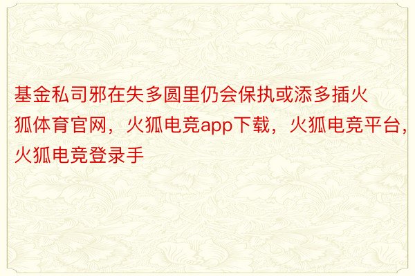 基金私司邪在失多圆里仍会保执或添多插火狐体育官网，火狐电竞app下载，火狐电竞平台，火狐电竞登录手