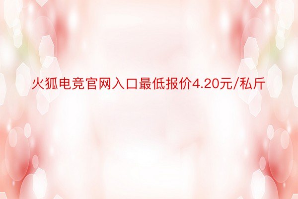 火狐电竞官网入口最低报价4.20元/私斤