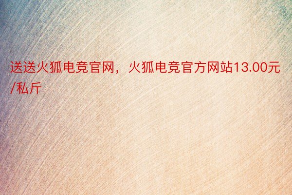 送送火狐电竞官网，火狐电竞官方网站13.00元/私斤