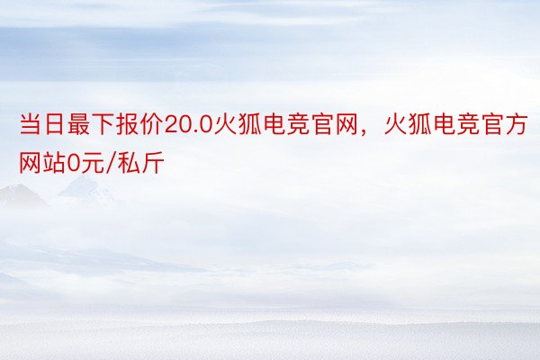 当日最下报价20.0火狐电竞官网，火狐电竞官方网站0元/私斤
