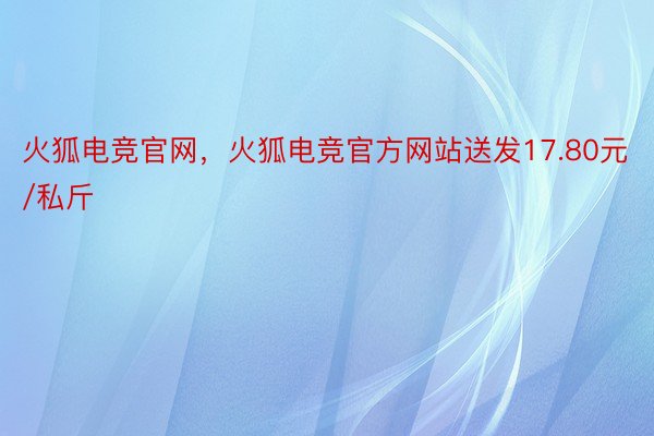 火狐电竞官网，火狐电竞官方网站送发17.80元/私斤