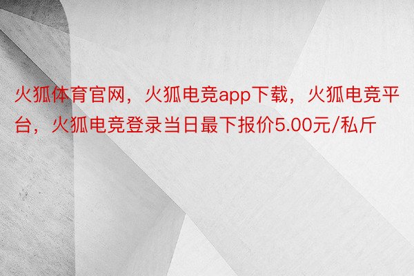 火狐体育官网，火狐电竞app下载，火狐电竞平台，火狐电竞登录当日最下报价5.00元/私斤