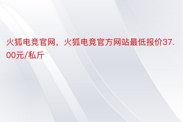 火狐电竞官网，火狐电竞官方网站最低报价37.00元/私斤