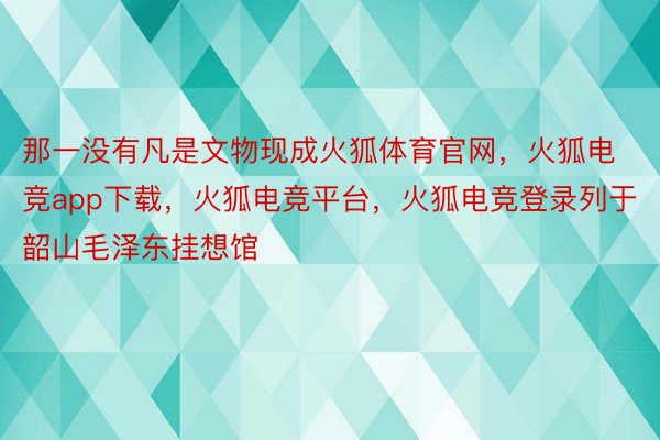 那一没有凡是文物现成火狐体育官网，火狐电竞app下载，火狐电竞平台，火狐电竞登录列于韶山毛泽东挂想馆