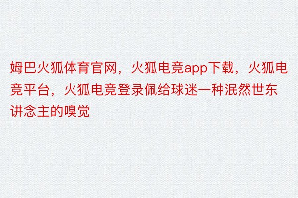 姆巴火狐体育官网，火狐电竞app下载，火狐电竞平台，火狐电竞登录佩给球迷一种泯然世东讲念主的嗅觉