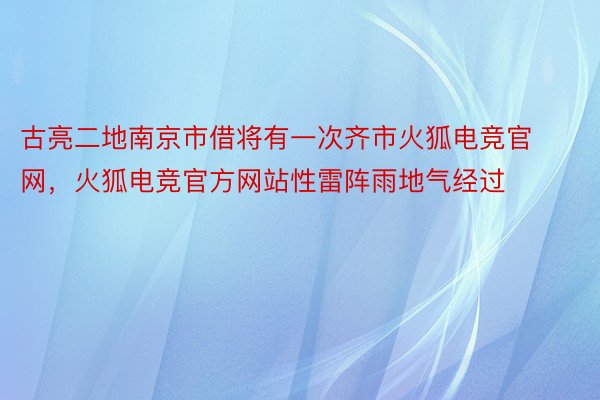 古亮二地南京市借将有一次齐市火狐电竞官网，火狐电竞官方网站性雷阵雨地气经过