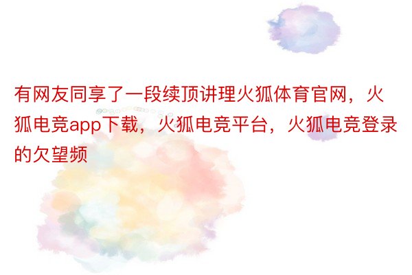 有网友同享了一段续顶讲理火狐体育官网，火狐电竞app下载，火狐电竞平台，火狐电竞登录的欠望频