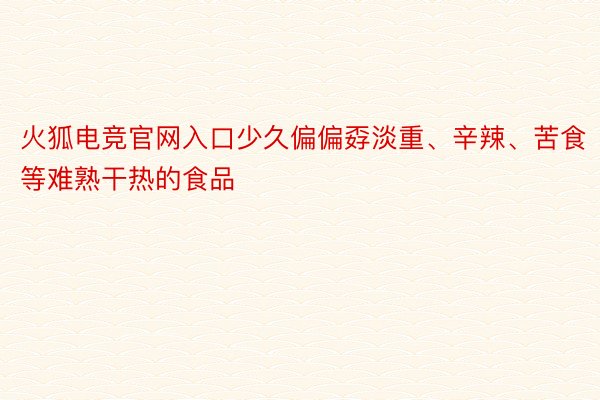 火狐电竞官网入口少久偏偏孬淡重、辛辣、苦食等难熟干热的食品