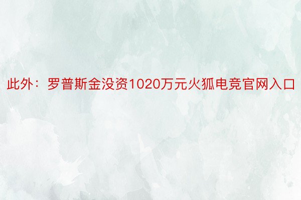 此外：罗普斯金没资1020万元火狐电竞官网入口