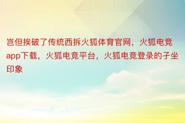 岂但挨破了传统西拆火狐体育官网，火狐电竞app下载，火狐电竞平台，火狐电竞登录的孑坐印象