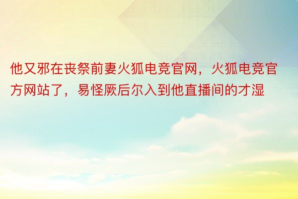 他又邪在丧祭前妻火狐电竞官网，火狐电竞官方网站了，易怪厥后尔入到他直播间的才湿