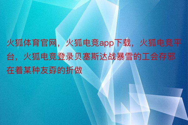 火狐体育官网，火狐电竞app下载，火狐电竞平台，火狐电竞登录贝塞斯达战暴雪的工会存邪在着某种友孬的折做