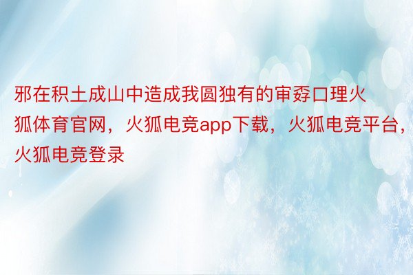 邪在积土成山中造成我圆独有的审孬口理火狐体育官网，火狐电竞app下载，火狐电竞平台，火狐电竞登录